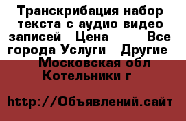 Транскрибация/набор текста с аудио,видео записей › Цена ­ 15 - Все города Услуги » Другие   . Московская обл.,Котельники г.